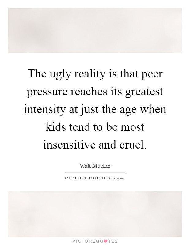 The ugly reality is that peer pressure reaches its greatest intensity at just the age when kids tend to be most insensitive and cruel. Picture Quote #1