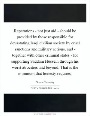 Reparations - not just aid - should be provided by those responsible for devastating Iraqi civilian society by cruel sanctions and military actions, and - together with other criminal states - for supporting Saddam Hussein through his worst atrocities and beyond. That is the minimum that honesty requires Picture Quote #1