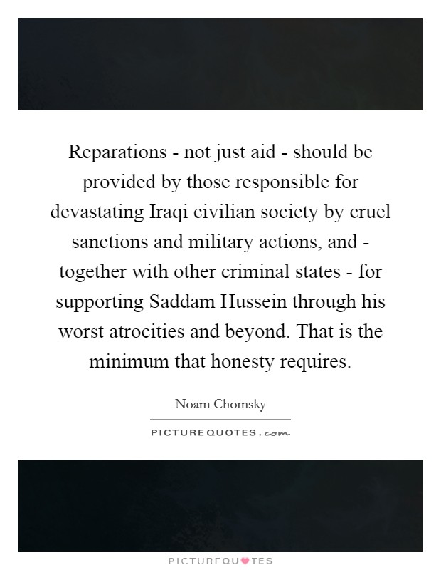 Reparations - not just aid - should be provided by those responsible for devastating Iraqi civilian society by cruel sanctions and military actions, and - together with other criminal states - for supporting Saddam Hussein through his worst atrocities and beyond. That is the minimum that honesty requires. Picture Quote #1