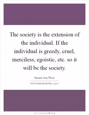 The society is the extension of the individual. If the individual is greedy, cruel, merciless, egoistic, etc. so it will be the society Picture Quote #1