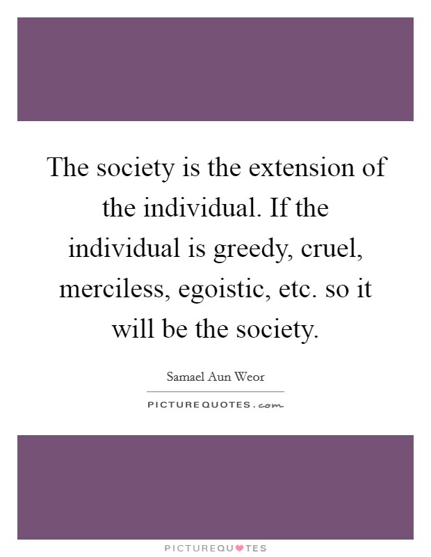 The society is the extension of the individual. If the individual is greedy, cruel, merciless, egoistic, etc. so it will be the society. Picture Quote #1