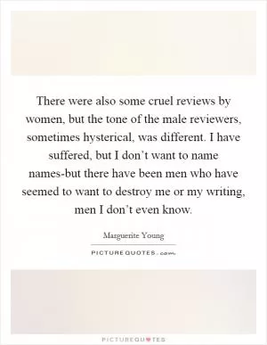 There were also some cruel reviews by women, but the tone of the male reviewers, sometimes hysterical, was different. I have suffered, but I don’t want to name names-but there have been men who have seemed to want to destroy me or my writing, men I don’t even know Picture Quote #1