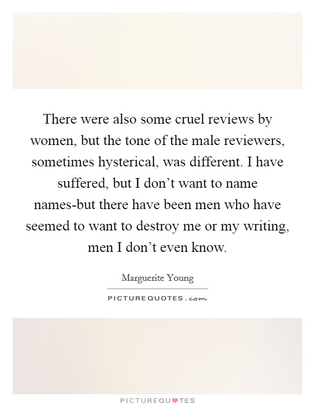 There were also some cruel reviews by women, but the tone of the male reviewers, sometimes hysterical, was different. I have suffered, but I don't want to name names-but there have been men who have seemed to want to destroy me or my writing, men I don't even know. Picture Quote #1
