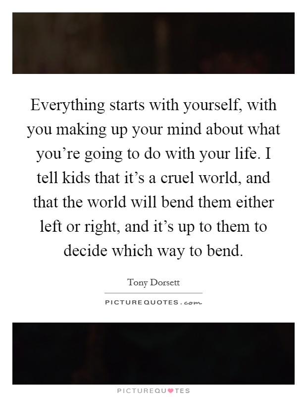 Everything starts with yourself, with you making up your mind about what you're going to do with your life. I tell kids that it's a cruel world, and that the world will bend them either left or right, and it's up to them to decide which way to bend. Picture Quote #1