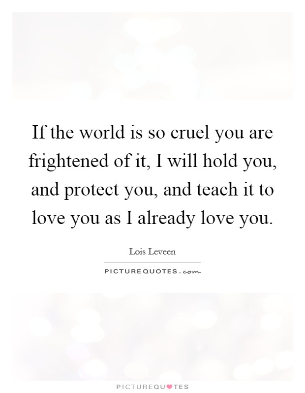 If the world is so cruel you are frightened of it, I will hold you, and protect you, and teach it to love you as I already love you. Picture Quote #1
