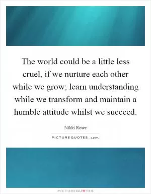 The world could be a little less cruel, if we nurture each other while we grow; learn understanding while we transform and maintain a humble attitude whilst we succeed Picture Quote #1