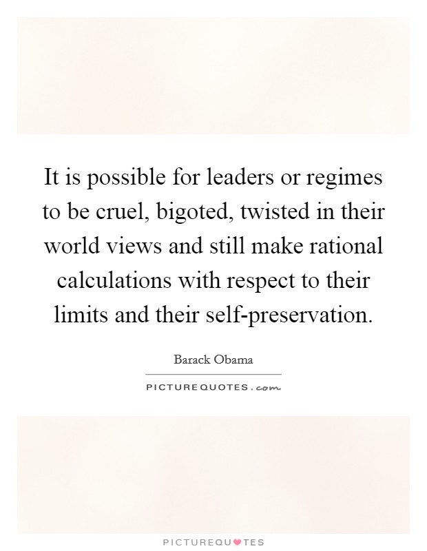 It is possible for leaders or regimes to be cruel, bigoted, twisted in their world views and still make rational calculations with respect to their limits and their self-preservation. Picture Quote #1
