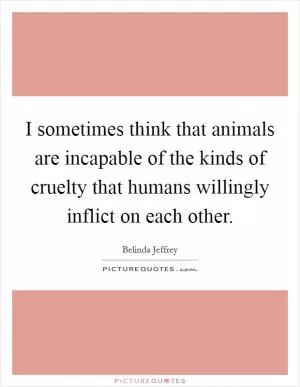 I sometimes think that animals are incapable of the kinds of cruelty that humans willingly inflict on each other Picture Quote #1