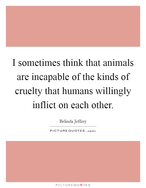 I sometimes think that animals are incapable of the kinds of cruelty that humans willingly inflict on each other. Picture Quote #1