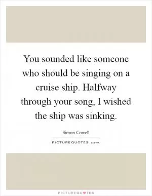 You sounded like someone who should be singing on a cruise ship. Halfway through your song, I wished the ship was sinking Picture Quote #1