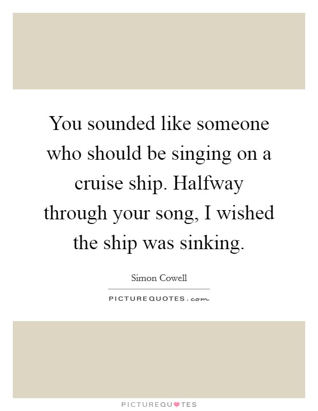 You sounded like someone who should be singing on a cruise ship. Halfway through your song, I wished the ship was sinking. Picture Quote #1