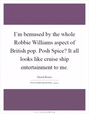 I’m bemused by the whole Robbie Williams aspect of British pop. Posh Spice? It all looks like cruise ship entertainment to me Picture Quote #1