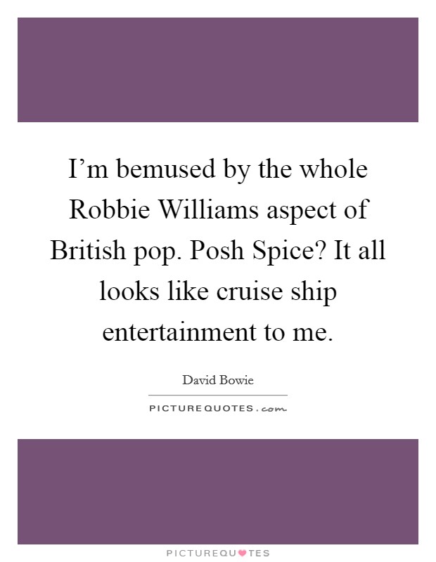 I'm bemused by the whole Robbie Williams aspect of British pop. Posh Spice? It all looks like cruise ship entertainment to me. Picture Quote #1