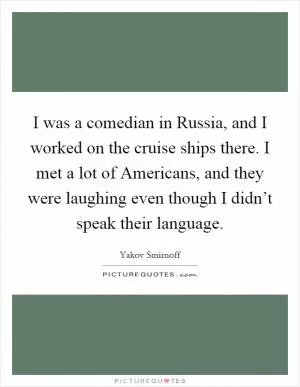 I was a comedian in Russia, and I worked on the cruise ships there. I met a lot of Americans, and they were laughing even though I didn’t speak their language Picture Quote #1