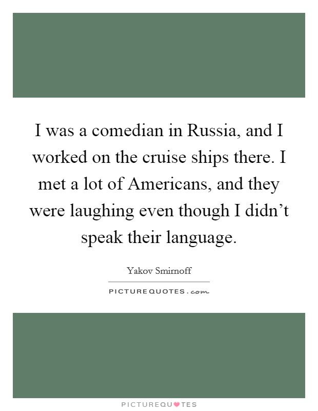 I was a comedian in Russia, and I worked on the cruise ships there. I met a lot of Americans, and they were laughing even though I didn't speak their language. Picture Quote #1