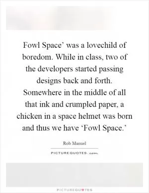 Fowl Space’ was a lovechild of boredom. While in class, two of the developers started passing designs back and forth. Somewhere in the middle of all that ink and crumpled paper, a chicken in a space helmet was born and thus we have ‘Fowl Space.’ Picture Quote #1