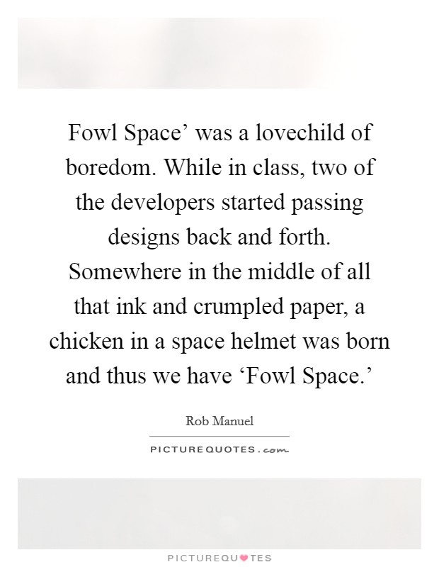 Fowl Space' was a lovechild of boredom. While in class, two of the developers started passing designs back and forth. Somewhere in the middle of all that ink and crumpled paper, a chicken in a space helmet was born and thus we have ‘Fowl Space.' Picture Quote #1