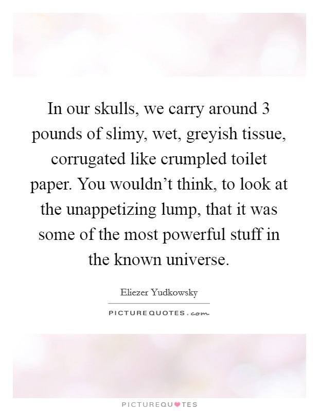 In our skulls, we carry around 3 pounds of slimy, wet, greyish tissue, corrugated like crumpled toilet paper. You wouldn't think, to look at the unappetizing lump, that it was some of the most powerful stuff in the known universe. Picture Quote #1