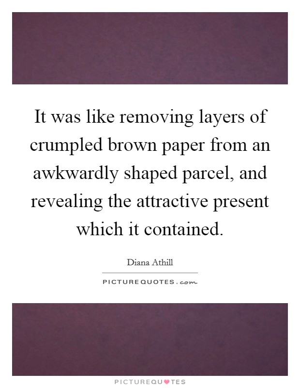 It was like removing layers of crumpled brown paper from an awkwardly shaped parcel, and revealing the attractive present which it contained. Picture Quote #1