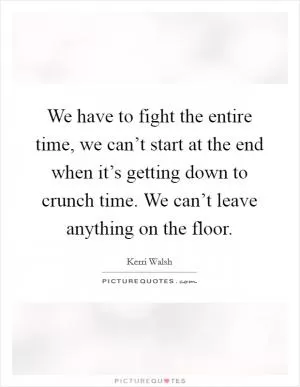 We have to fight the entire time, we can’t start at the end when it’s getting down to crunch time. We can’t leave anything on the floor Picture Quote #1