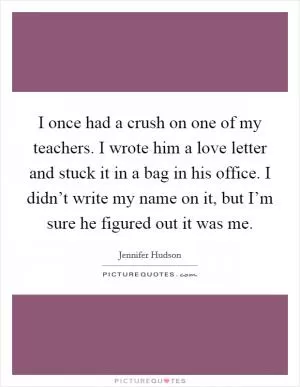 I once had a crush on one of my teachers. I wrote him a love letter and stuck it in a bag in his office. I didn’t write my name on it, but I’m sure he figured out it was me Picture Quote #1