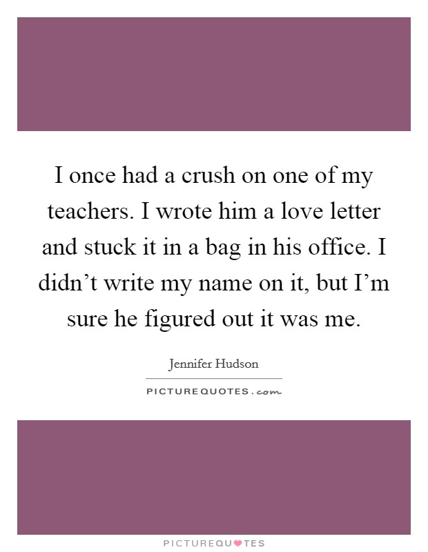 I once had a crush on one of my teachers. I wrote him a love letter and stuck it in a bag in his office. I didn't write my name on it, but I'm sure he figured out it was me. Picture Quote #1