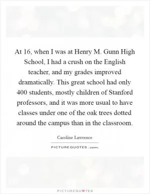 At 16, when I was at Henry M. Gunn High School, I had a crush on the English teacher, and my grades improved dramatically. This great school had only 400 students, mostly children of Stanford professors, and it was more usual to have classes under one of the oak trees dotted around the campus than in the classroom Picture Quote #1
