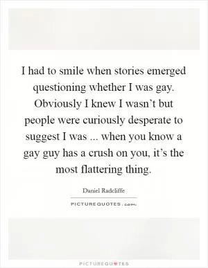 I had to smile when stories emerged questioning whether I was gay. Obviously I knew I wasn’t but people were curiously desperate to suggest I was ... when you know a gay guy has a crush on you, it’s the most flattering thing Picture Quote #1
