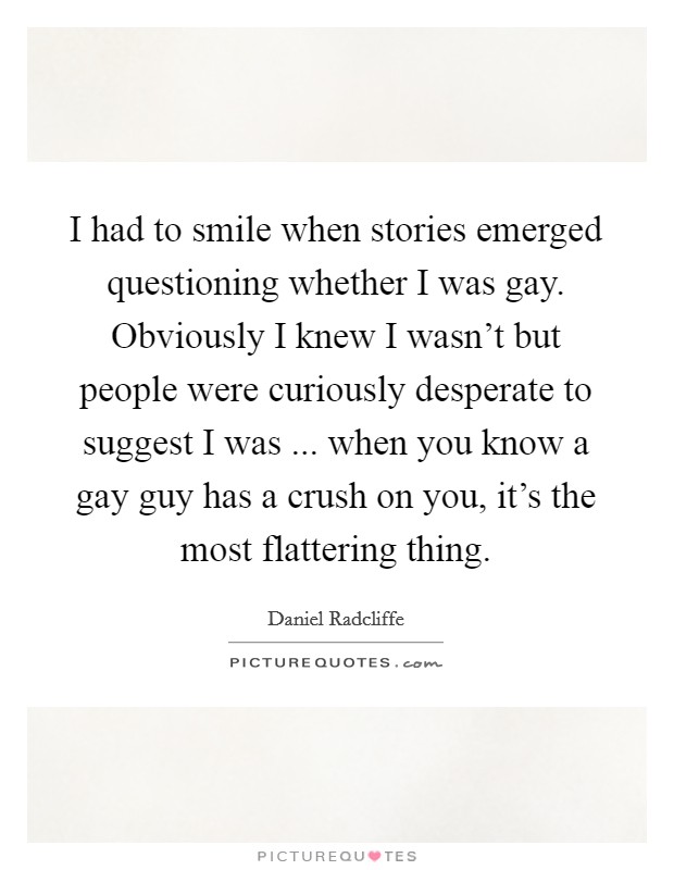 I had to smile when stories emerged questioning whether I was gay. Obviously I knew I wasn't but people were curiously desperate to suggest I was ... when you know a gay guy has a crush on you, it's the most flattering thing. Picture Quote #1