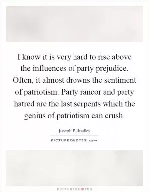 I know it is very hard to rise above the influences of party prejudice. Often, it almost drowns the sentiment of patriotism. Party rancor and party hatred are the last serpents which the genius of patriotism can crush Picture Quote #1