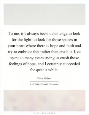 To me, it’s always been a challenge to look for the light: to look for those spaces in your heart where there is hope and faith and try to embrace that rather than crush it. I’ve spent so many years trying to crush those feelings of hope, and I certainly succeeded for quite a while Picture Quote #1