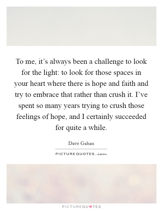 To me, it's always been a challenge to look for the light: to look for those spaces in your heart where there is hope and faith and try to embrace that rather than crush it. I've spent so many years trying to crush those feelings of hope, and I certainly succeeded for quite a while. Picture Quote #1