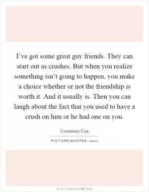 I’ve got some great guy friends. They can start out as crushes. But when you realize something isn’t going to happen, you make a choice whether or not the friendship is worth it. And it usually is. Then you can laugh about the fact that you used to have a crush on him or he had one on you Picture Quote #1