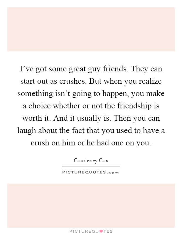 I've got some great guy friends. They can start out as crushes. But when you realize something isn't going to happen, you make a choice whether or not the friendship is worth it. And it usually is. Then you can laugh about the fact that you used to have a crush on him or he had one on you. Picture Quote #1