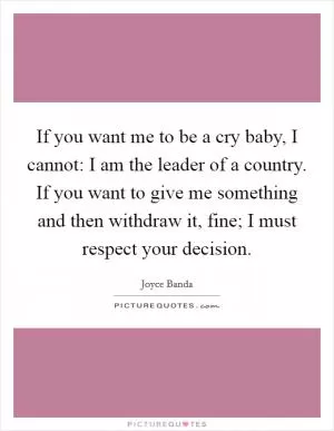 If you want me to be a cry baby, I cannot: I am the leader of a country. If you want to give me something and then withdraw it, fine; I must respect your decision Picture Quote #1