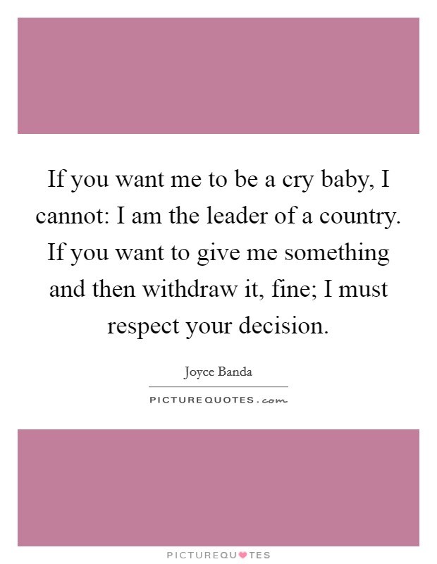 If you want me to be a cry baby, I cannot: I am the leader of a country. If you want to give me something and then withdraw it, fine; I must respect your decision. Picture Quote #1