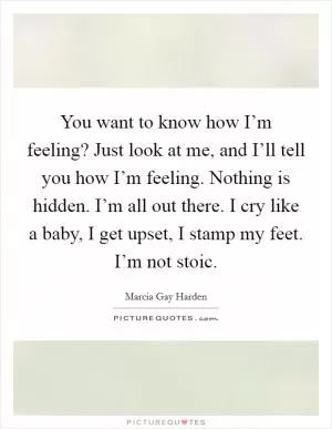 You want to know how I’m feeling? Just look at me, and I’ll tell you how I’m feeling. Nothing is hidden. I’m all out there. I cry like a baby, I get upset, I stamp my feet. I’m not stoic Picture Quote #1