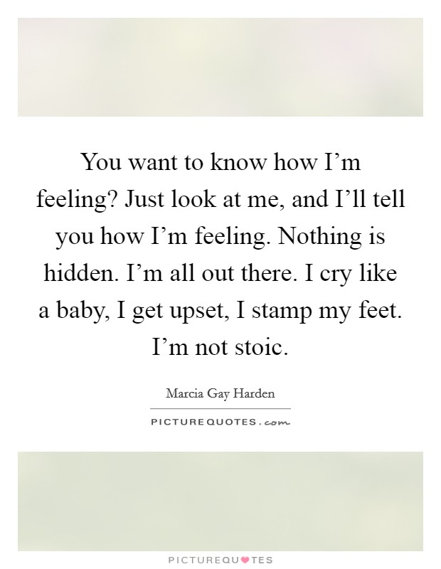 You want to know how I'm feeling? Just look at me, and I'll tell you how I'm feeling. Nothing is hidden. I'm all out there. I cry like a baby, I get upset, I stamp my feet. I'm not stoic. Picture Quote #1