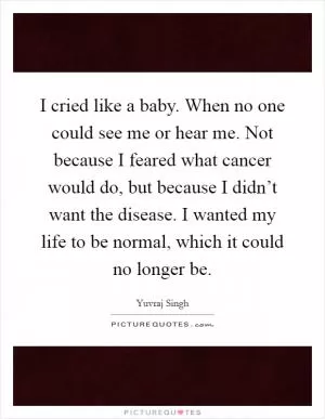I cried like a baby. When no one could see me or hear me. Not because I feared what cancer would do, but because I didn’t want the disease. I wanted my life to be normal, which it could no longer be Picture Quote #1