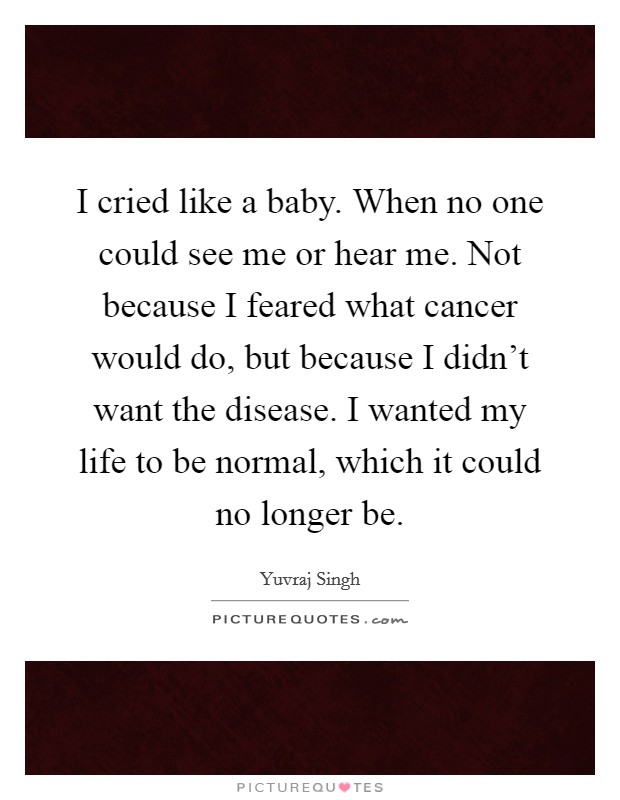 I cried like a baby. When no one could see me or hear me. Not because I feared what cancer would do, but because I didn't want the disease. I wanted my life to be normal, which it could no longer be. Picture Quote #1