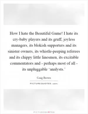 How I hate the Beautiful Game! I hate its cry-baby players and its gruff, joyless managers, its blokish supporters and its sinister owners, its whistle-peeping referees and its chippy little linesmen, its excitable commentators and - perhaps most of all - its unpluggable ‘analysts.’ Picture Quote #1
