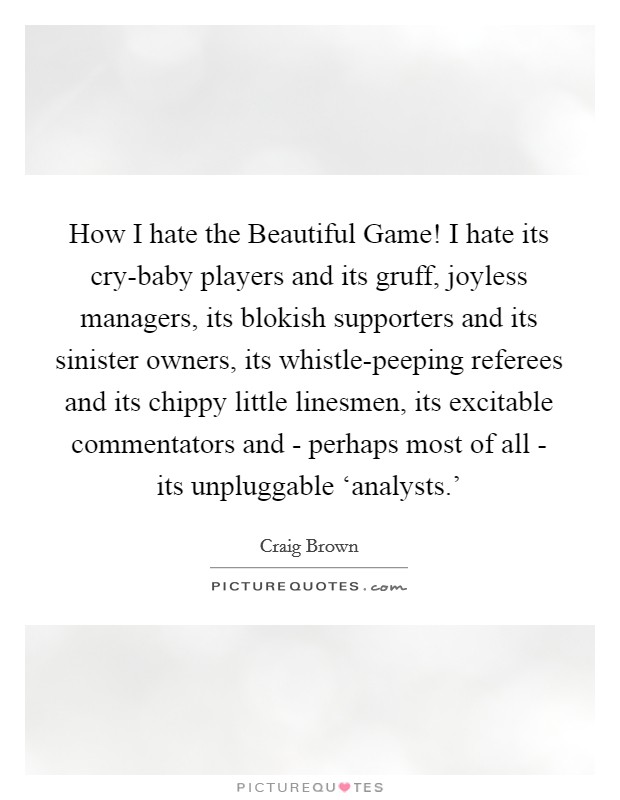 How I hate the Beautiful Game! I hate its cry-baby players and its gruff, joyless managers, its blokish supporters and its sinister owners, its whistle-peeping referees and its chippy little linesmen, its excitable commentators and - perhaps most of all - its unpluggable ‘analysts.' Picture Quote #1