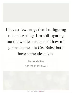I have a few songs that I’m figuring out and writing. I’m still figuring out the whole concept and how it’s gonna connect to Cry Baby, but I have some ideas, yes Picture Quote #1