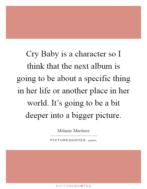 Cry Baby is a character so I think that the next album is going to be about a specific thing in her life or another place in her world. It's going to be a bit deeper into a bigger picture. Picture Quote #1