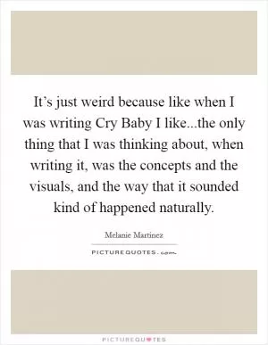 It’s just weird because like when I was writing Cry Baby I like...the only thing that I was thinking about, when writing it, was the concepts and the visuals, and the way that it sounded kind of happened naturally Picture Quote #1