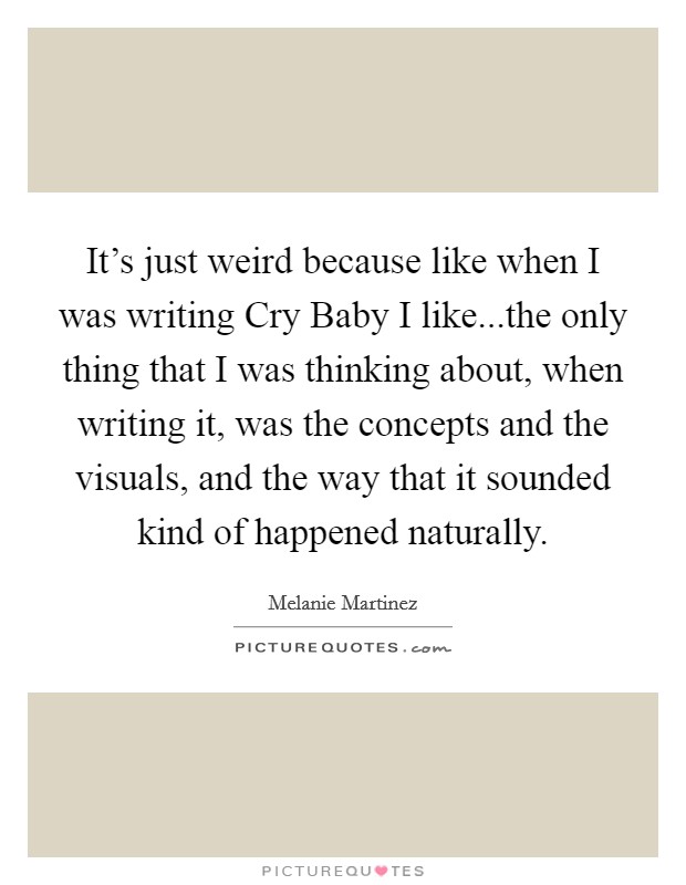 It's just weird because like when I was writing Cry Baby I like...the only thing that I was thinking about, when writing it, was the concepts and the visuals, and the way that it sounded kind of happened naturally. Picture Quote #1