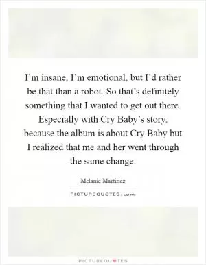 I’m insane, I’m emotional, but I’d rather be that than a robot. So that’s definitely something that I wanted to get out there. Especially with Cry Baby’s story, because the album is about Cry Baby but I realized that me and her went through the same change Picture Quote #1