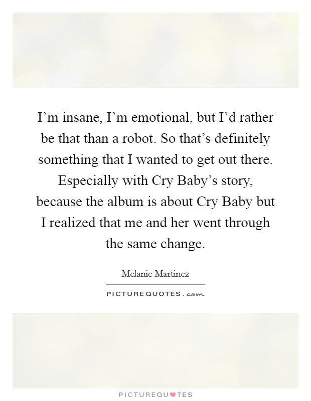 I'm insane, I'm emotional, but I'd rather be that than a robot. So that's definitely something that I wanted to get out there. Especially with Cry Baby's story, because the album is about Cry Baby but I realized that me and her went through the same change. Picture Quote #1