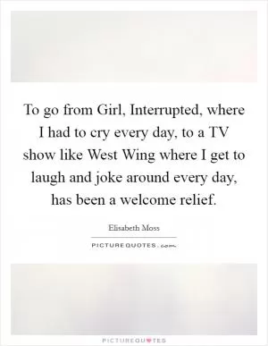 To go from Girl, Interrupted, where I had to cry every day, to a TV show like West Wing where I get to laugh and joke around every day, has been a welcome relief Picture Quote #1