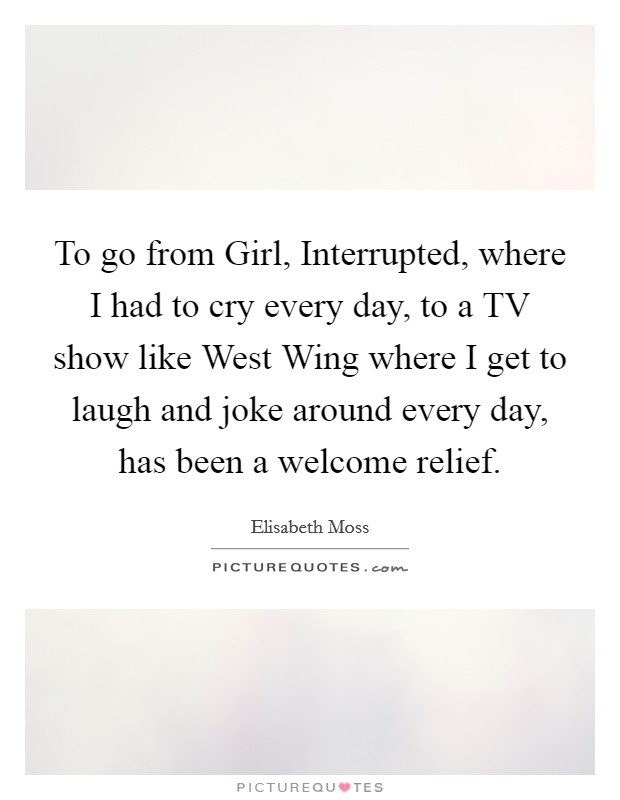 To go from Girl, Interrupted, where I had to cry every day, to a TV show like West Wing where I get to laugh and joke around every day, has been a welcome relief. Picture Quote #1